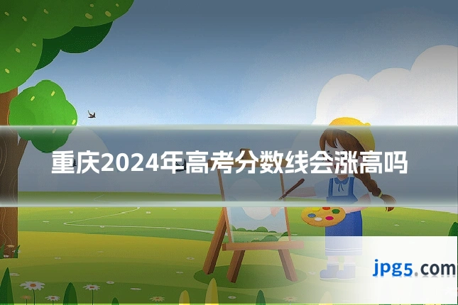 重庆2024年高考分数线会涨高吗