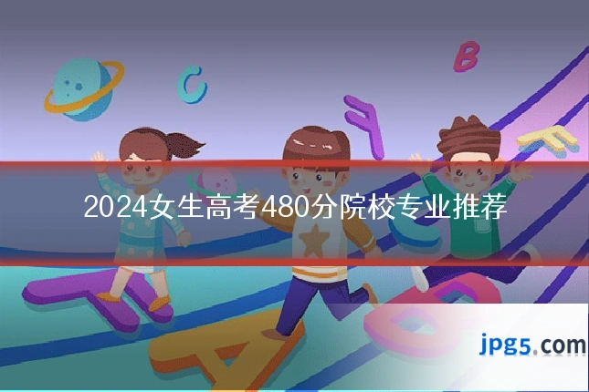 2024女生高考480分院校专业推荐