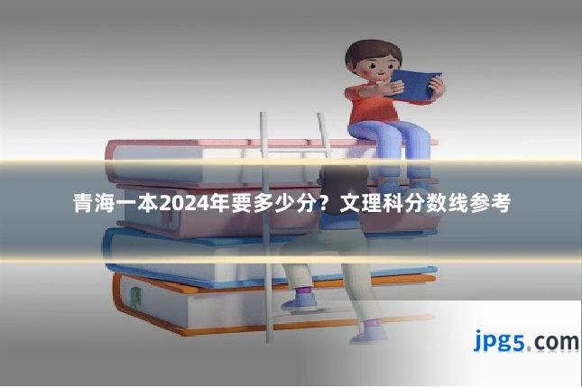青海一本2024年要多少分？文理科分数线参考