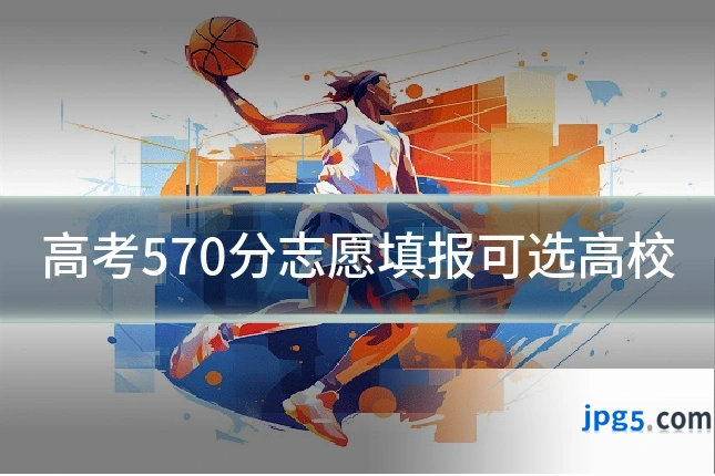高考570分志愿填报可选高校