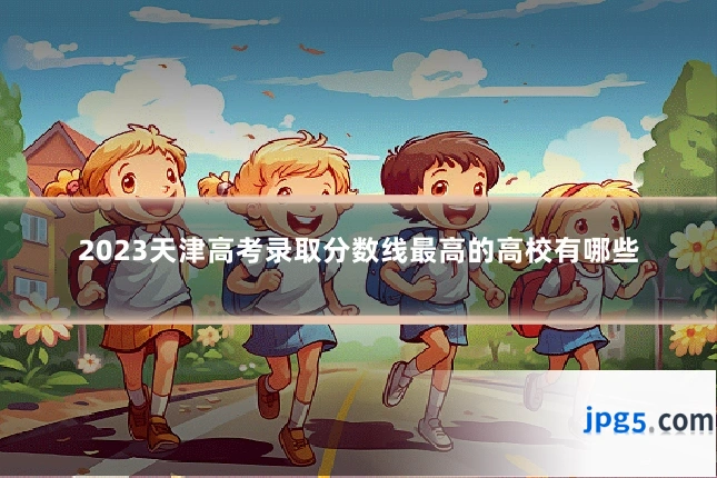 2023天津高考录取分数线最高的高校有哪些