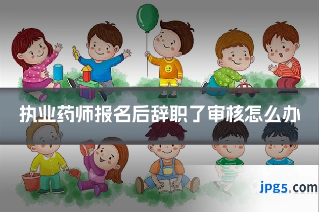 执业药师报名后辞职了审核怎么办