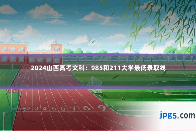 2024山西高考文科：985和211大学最低录取线