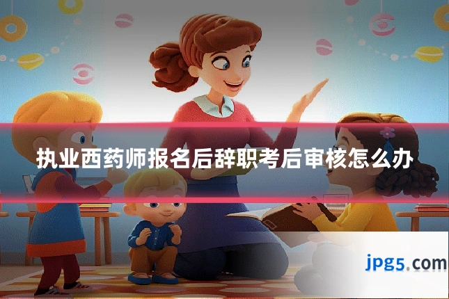 执业西药师报名后辞职考后审核怎么办