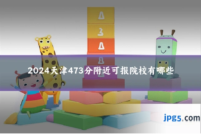 2024天津473分附近可报院校有哪些