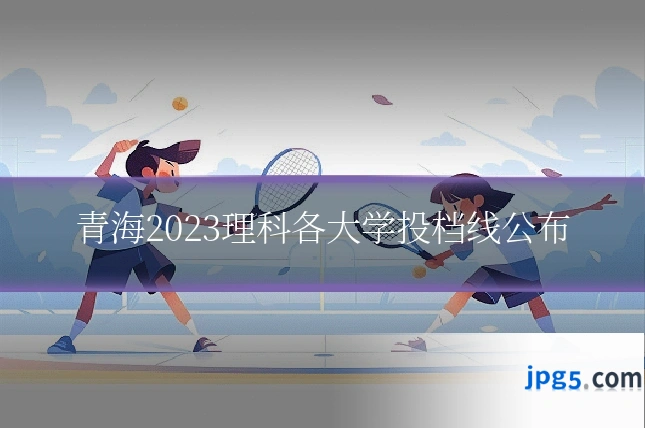 青海2023理科各大学投档线公布
