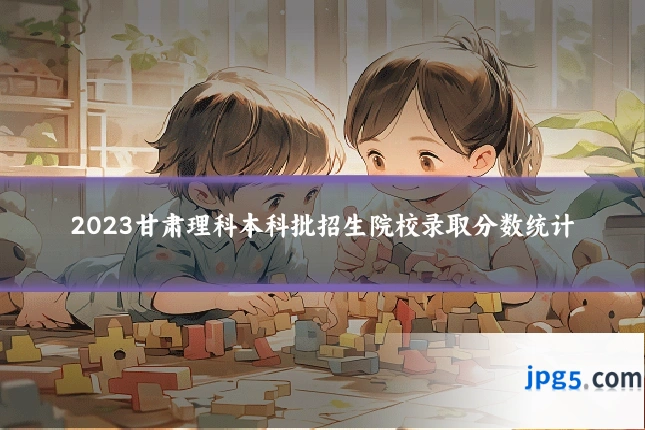 2023甘肃理科本科批招生院校录取分数统计