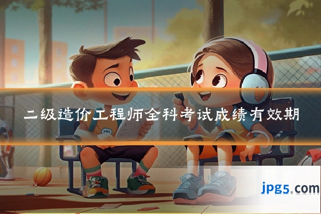 二级造价工程师全科考试成绩有效期