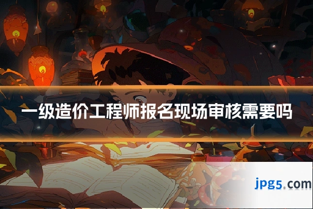一级造价工程师报名现场审核需要吗