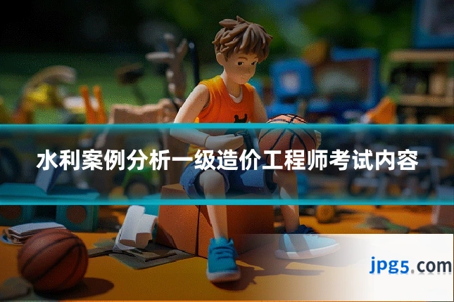 水利案例分析一级造价工程师考试内容