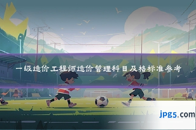 一级造价工程师造价管理科目及格标准参考