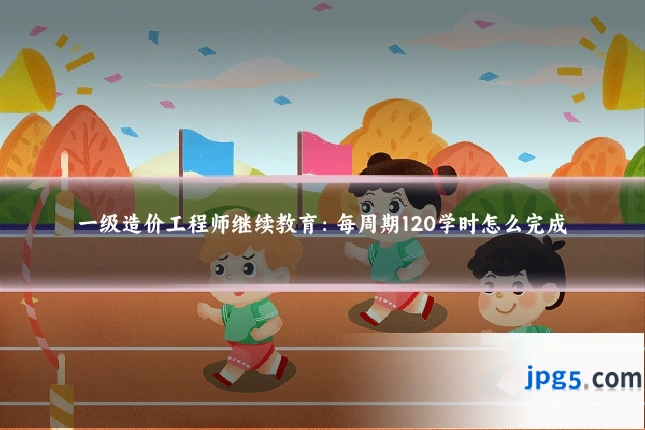 一级造价工程师继续教育:每周期120学时怎么完成
