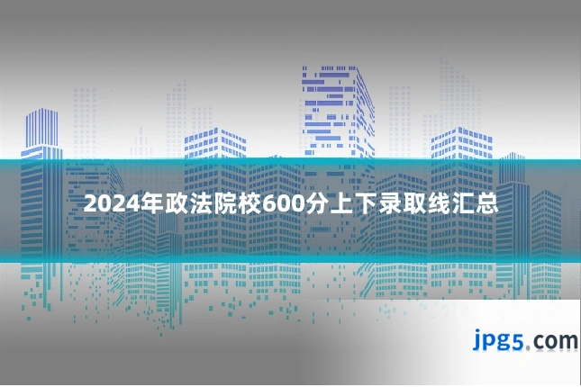 2024年政法院校600分上下录取线汇总