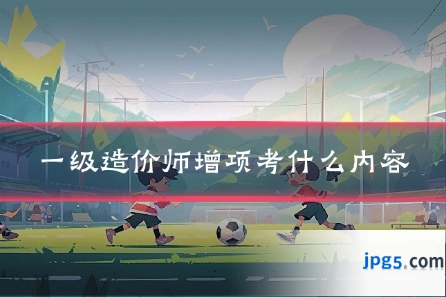 一级造价师增项考什么内容