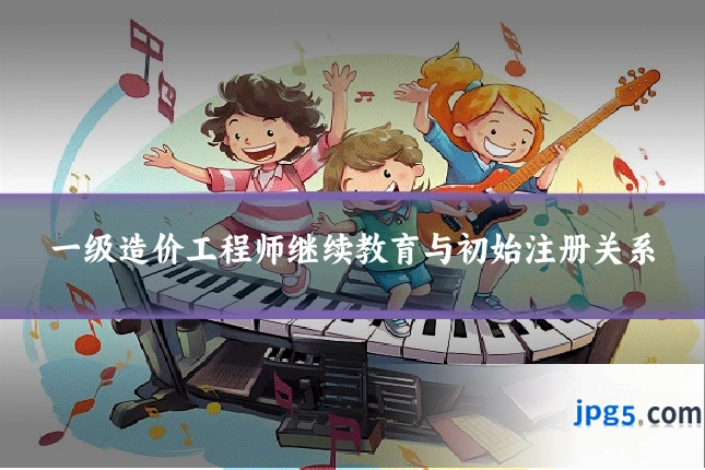 一级造价工程师继续教育与初始注册关系