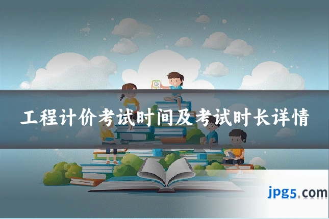 工程计价考试时间及考试时长详情