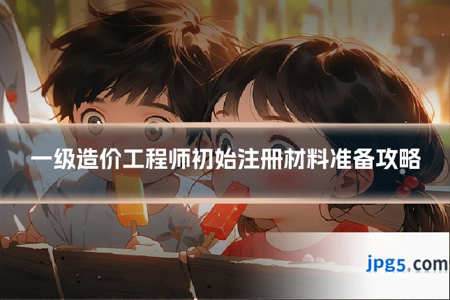 一级造价工程师初始注册材料准备攻略