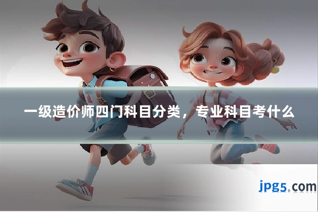 一级造价师四门科目分类，专业科目考什么