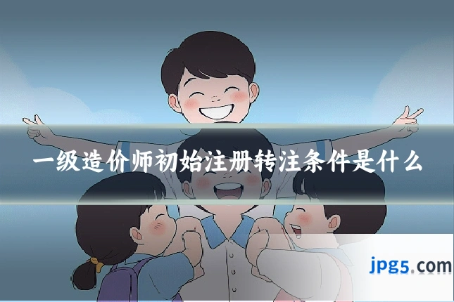 一级造价师初始注册转注条件是什么