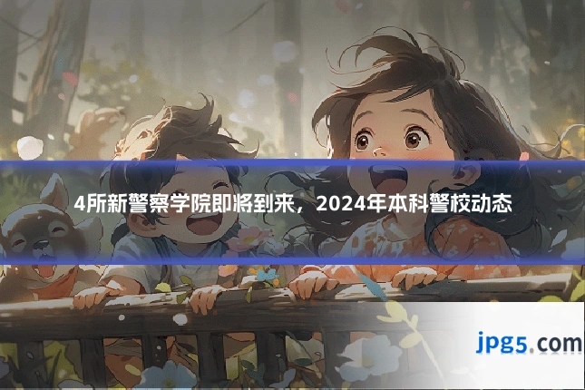4所新警察学院即将到来，2024年本科警校动态