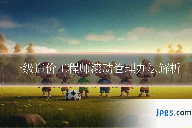 一级造价工程师滚动管理办法解析