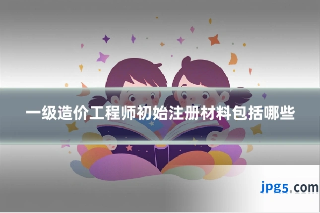 一级造价工程师初始注册材料包括哪些