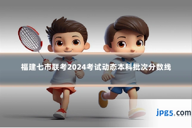 福建七市联考2024考试动态本科批次分数线