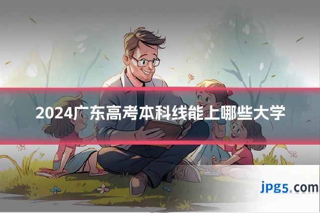 2024广东高考本科线能上哪些大学
