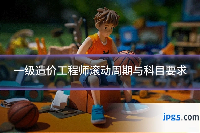 一级造价工程师滚动周期与科目要求