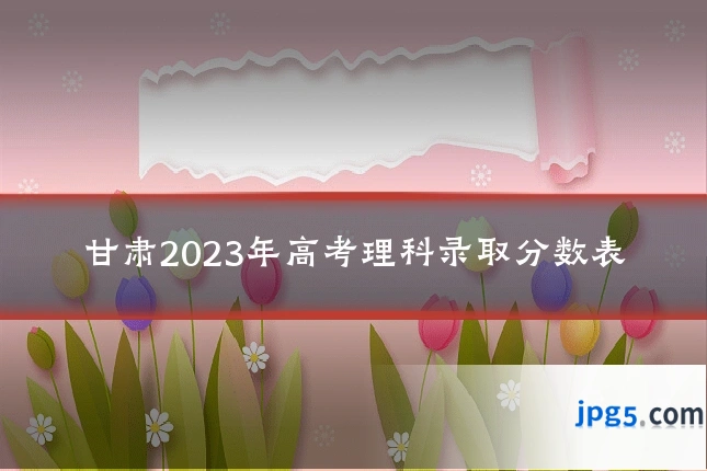 甘肃2023年高考理科录取分数表