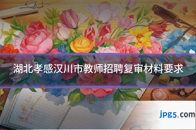 湖北孝感汉川市教师招聘复审材料要求