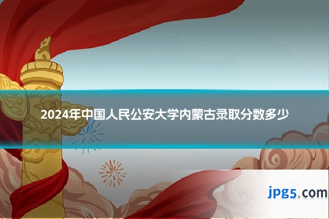 2024年中国人民公安大学内蒙古录取分数多少