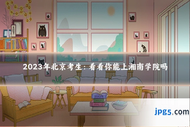 2023年北京考生：看看你能上湘南学院吗