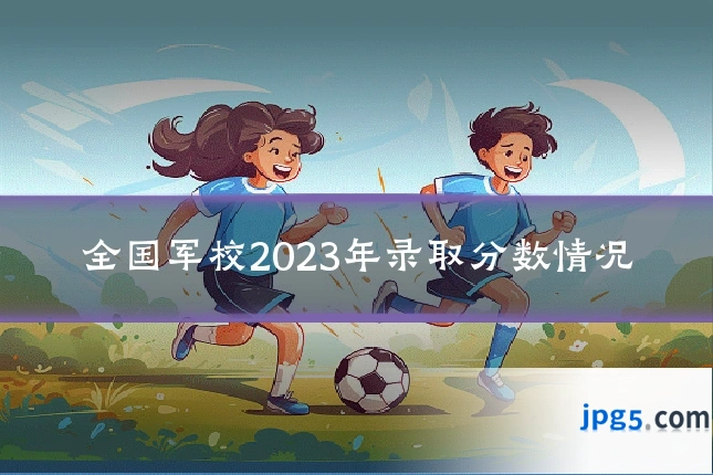 全国军校2023年录取分数情况