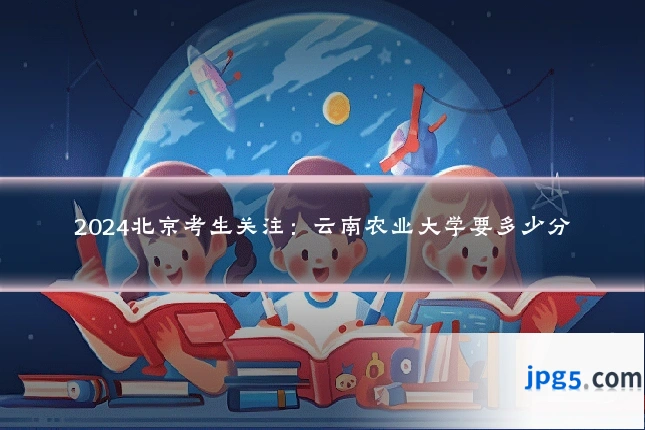 2024北京考生关注:云南农业大学要多少分