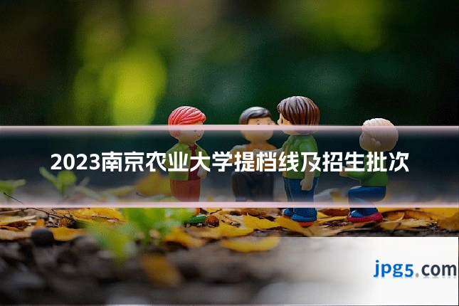 2023南京农业大学提档线及招生批次