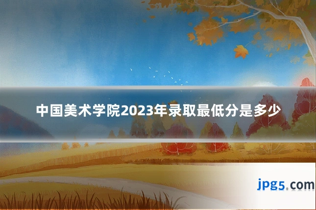 中国美术学院2023年录取最低分是多少