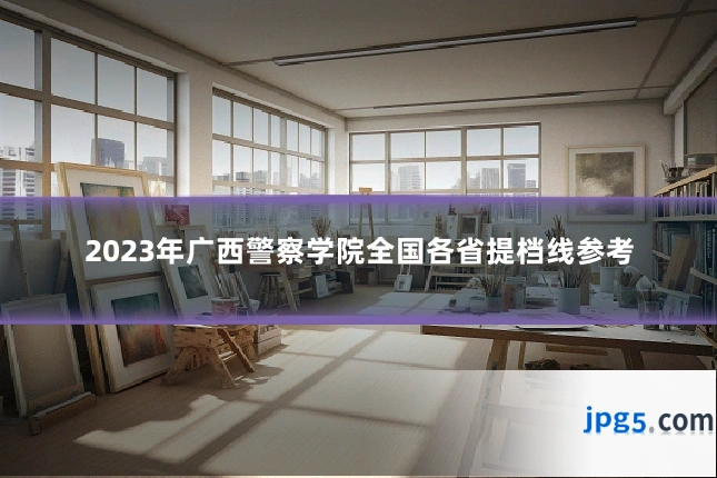 2023年广西警察学院全国各省提档线参考