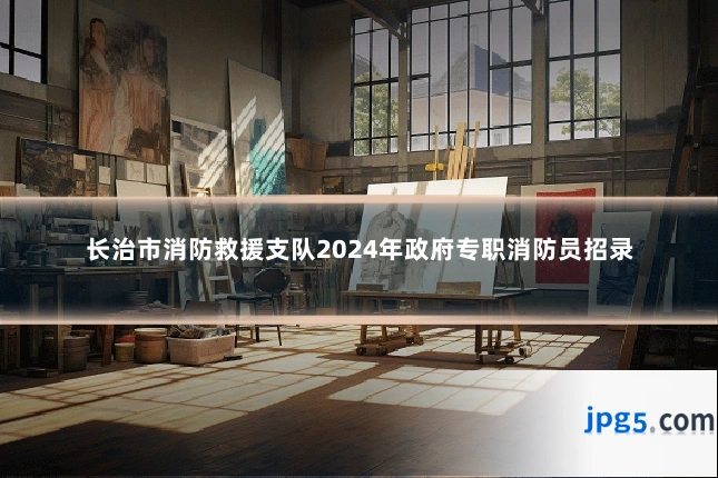 长治市消防救援支队2024年政府专职消防员招录