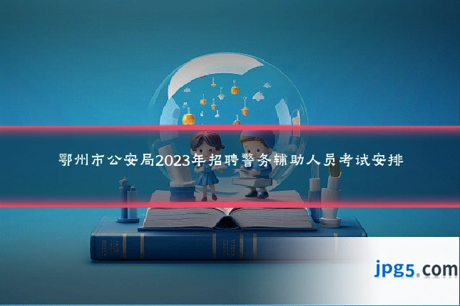 鄂州市公安局2023年招聘警务辅助人员考试安排