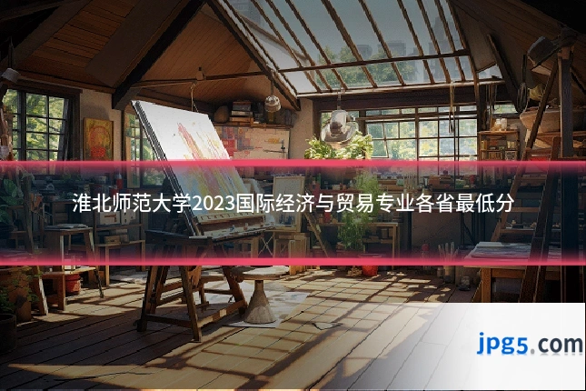 淮北师范大学2023国际经济与贸易专业各省最低分