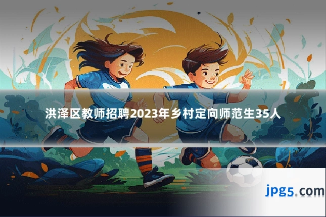 洪泽区教师招聘2023年乡村定向师范生35人