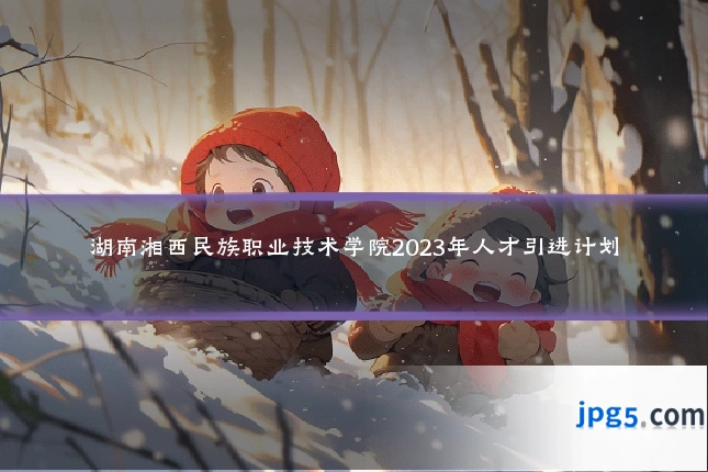 湖南湘西民族职业技术学院2023年人才引进计划