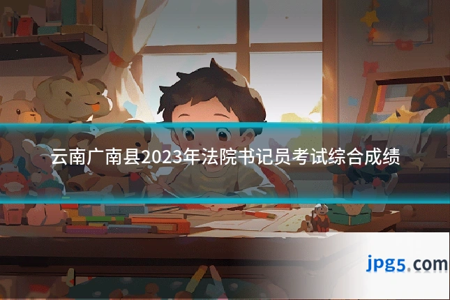 云南广南县2023年法院书记员考试综合成绩
