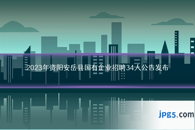 2023年资阳安岳县国有企业招聘34人公告发布