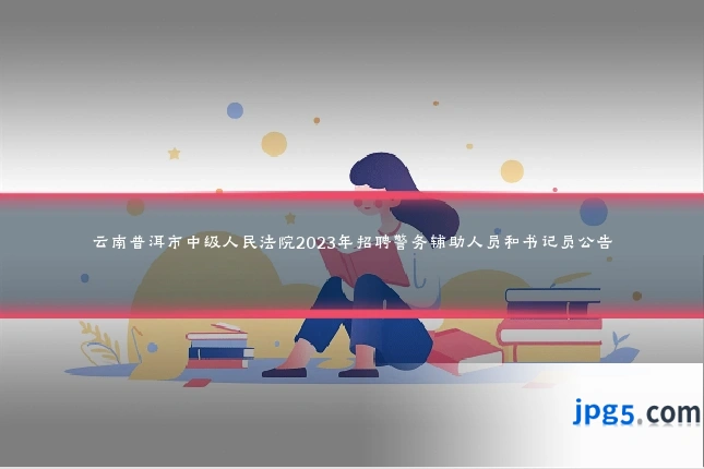 云南普洱市中级人民法院2023年招聘警务辅助人员和书记员公告