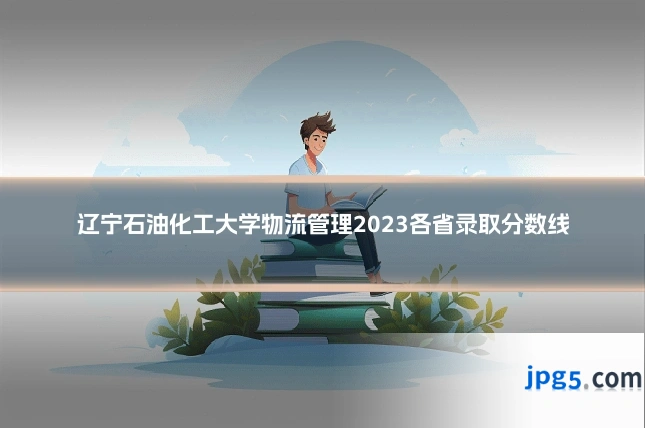 辽宁石油化工大学物流管理2023各省录取分数线