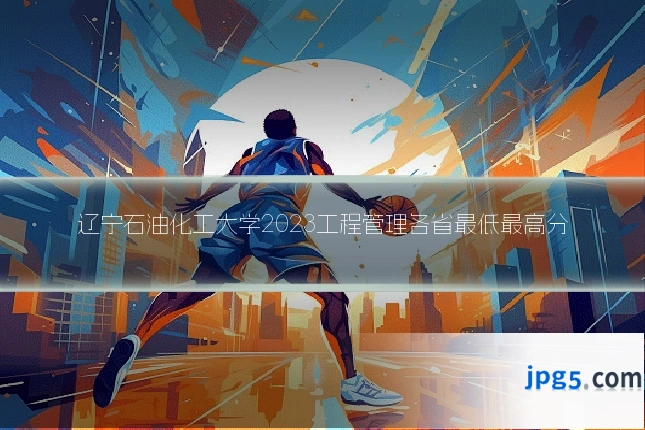辽宁石油化工大学2023工程管理各省最低最高分