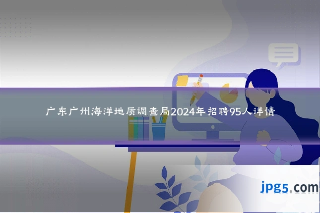 广东广州海洋地质调查局2024年招聘95人详情