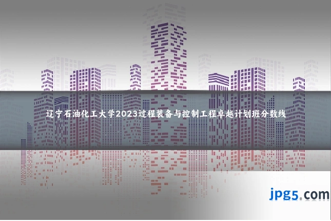辽宁石油化工大学2023过程装备与控制工程卓越计划班分数线